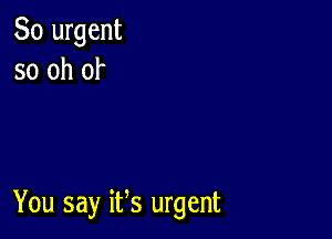 So urgent
so oh of

You say ifs urgent