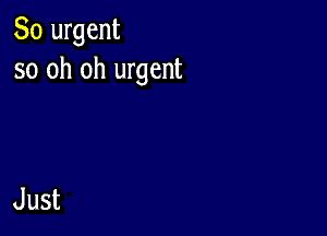 So urgent
so oh oh urgent