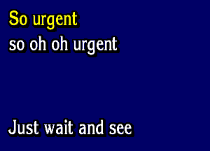 So urgent
so oh oh urgent

Just wait and see