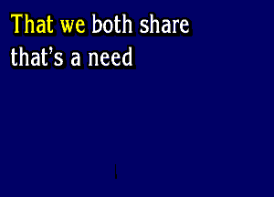 That we both share
thafs a need