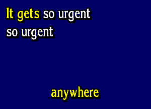 It gets so urgent
so urgent

anywhere