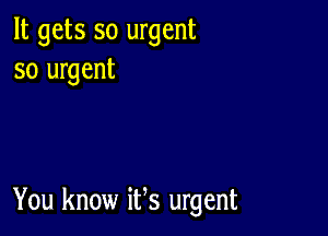 It gets so urgent
so urgent

You know ifs urgent