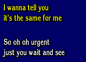 lwanna tell you
ifs the same for me

80 oh oh urgent
just you wait and see