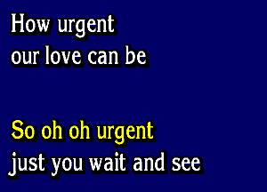 How urgent
our love can be

80 oh oh urgent
just you wait and see