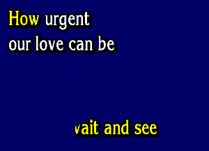 How urgent
our love can be

vait and see