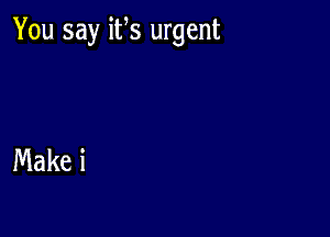 You say its urgent