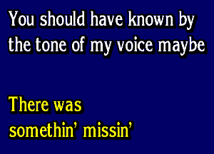 You should have known by
the tone of my voice maybe

There was
somethiw missid