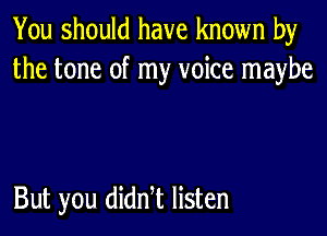 You should have known by
the tone of my voice maybe

But you didn t listen