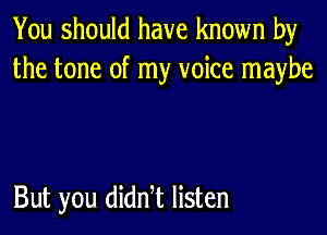 You should have known by
the tone of my voice maybe

But you didn t listen