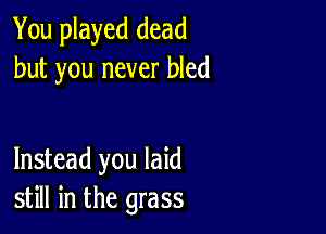 You played dead
but you never bled

Instead you laid
still in the grass