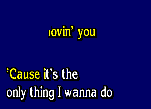 lovin you

Cause iVs the
only thing I wanna do