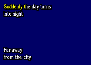 Suddenly the day turns
into night

Far away
from the city