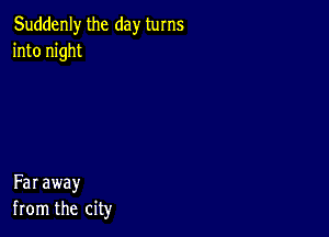 Suddenly the day turns
into night

Far away
from the city