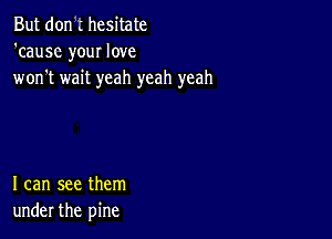 But don .' hesitate
'cause your love
won't wait yeah yeah yeah

I can see them
under the pine