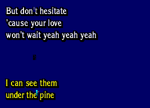 But don .' hesitate
'cause your love
won't wait yeah yeah yeah

I can see them
under thgpine