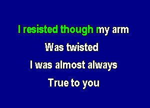 I resisted though my arm
Was twisted

l was almost always

True to you