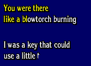 You were there
like a blowtorch burning

l was a key that could
use a littler