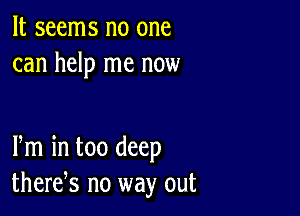 It seems no one
can help me now

Pm in too deep
there,s no way out