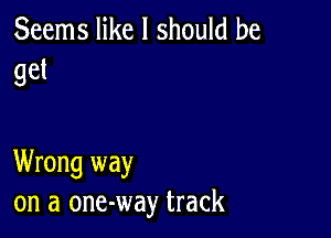 Seems like I should he
get

Wrong way
on a one-way track