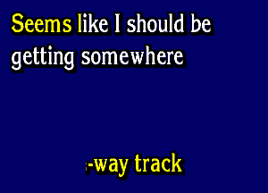 Seems like I should be
getting somewhere

-way track