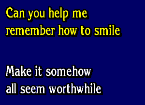 Can you help me
remember how to smile

Make it somehow
all seem worthwhile