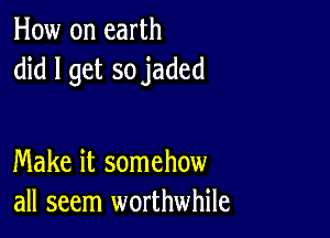 How on earth
did I get so jaded

Make it somehow
all seem worthwhile