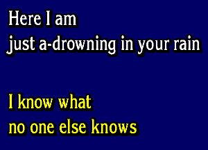 Here I am
just a-drowning in your rain

I know what
no one else knows