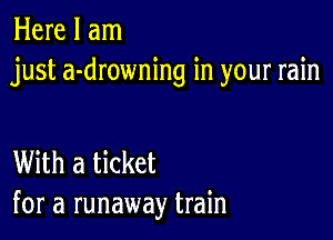 Here I am
just a-drowning in your rain

With a ticket
for a runaway train