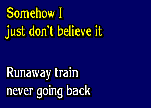 Somehow I
just donW believe it

Runaway train
never going back