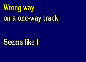 Wrong way
on a one-way track

Seems like I '