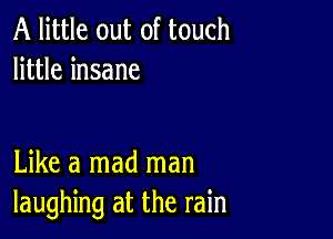 A little out of touch
little insane

Like a mad man
laughing at the rain