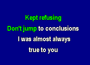 Kept refusing

Don'tjump to conclusions

I was almost always
true to you