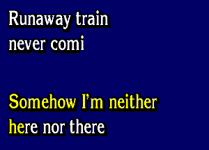 Runaway train
never comi

Somehow Fm neither
here nor there