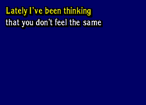 Lately I've been thinking
that you don't feel the same