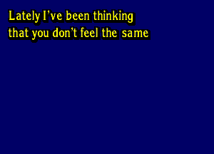 Lately I've been thinking
that you don't feel the same