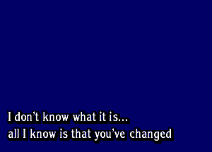 Idon't know what it is...
all I know is that you've changed