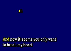 And now it seems you only want
to break my heart