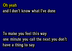 Oh yeah
and I don't know what I've done

To make you feel this way
one minute you call the next you don't
have a thing to say'