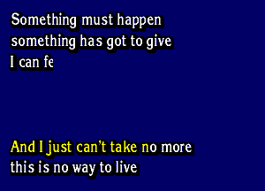 Something must happen
something has got to give
I can fe

And Ijust can't take no more
this is no way to live