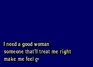 Ineed a good woman
someone that'll treat me right
make me feel (y