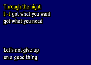 Through the night
I - I got what you want
got what you need

Let's not give up
on a good thing