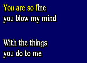 You are so fine
you blow my mind

With the things
you do to me