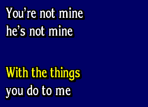 YouWe not mine
hefs not mine

With the things
you do to me