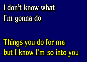 l dodt know what
Fm gonna do

Things you do for me
but I know Pm so into you