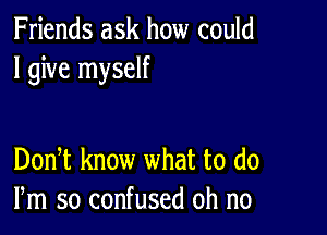 Friends ask how could
I give myself

DonT know what to (10
Pm so confused oh no