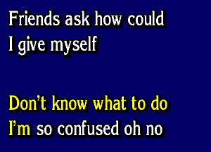 Friends ask how could
I give myself

DonT know what to (10
Pm so confused oh no