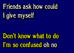 Friends ask how could
I give myself

DonT know what to (10
Pm so confused oh no