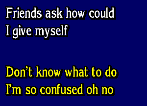 Friends ask how could
I give myself

DonT know what to (10
Pm so confused oh no