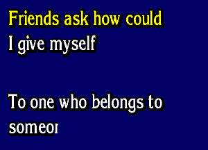 Friends ask how could
I give myself

To one who belongs to
someor