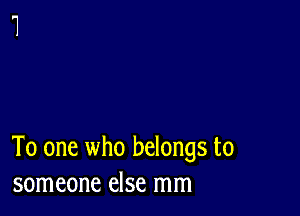 To one who belongs to
someone else mm